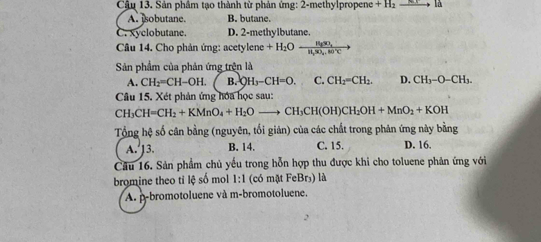 Sản phâm tạo thành từ phản ứng: 2-methylpropene +H_2xrightarrow N.()a
A. sobutane. B. butane.
C. xyclobutane. D. 2 -methylbutane.
Câu 14. Cho phản ứng: acetylene +H_2Ofrac HgSO_4H_2SO_4.80°C
Sản phầm của phản ứng trên là
A. CH_2=CH-OH. B. OH_3-CH=O. C. CH_2=CH_2. D. CH_3-O-CH_3. 
Câu 15. Xét phản ứng hóa học sau:
CH_3CH=CH_2+KMnO_4+H_2Oto CH_3CH(OH)CH_2OH+MnO_2+KOH
Tổng hệ số cân bằng (nguyên, tối giản) của các chất trong phản ứng này bằng
A. 13. B. 14. C. 15. D. 16.
Câu 16. Sản phầm chủ yếu trong hỗn hợp thu được khi cho toluene phản ứng với
bromine theo tỉ lệ số mol 1:1 (có mặt FeBr₃) là
A. p-bromotoluene và m-bromotoluene.