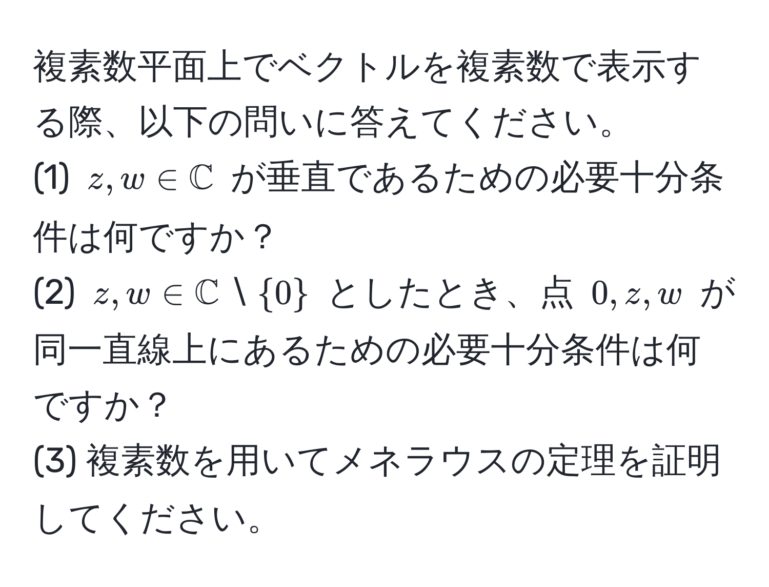 複素数平面上でベクトルを複素数で表示する際、以下の問いに答えてください。  
(1) $z, w ∈ mathbbC$ が垂直であるための必要十分条件は何ですか？  
(2) $z, w ∈ mathbbC setminus 0$ としたとき、点 $0, z, w$ が同一直線上にあるための必要十分条件は何ですか？  
(3) 複素数を用いてメネラウスの定理を証明してください。