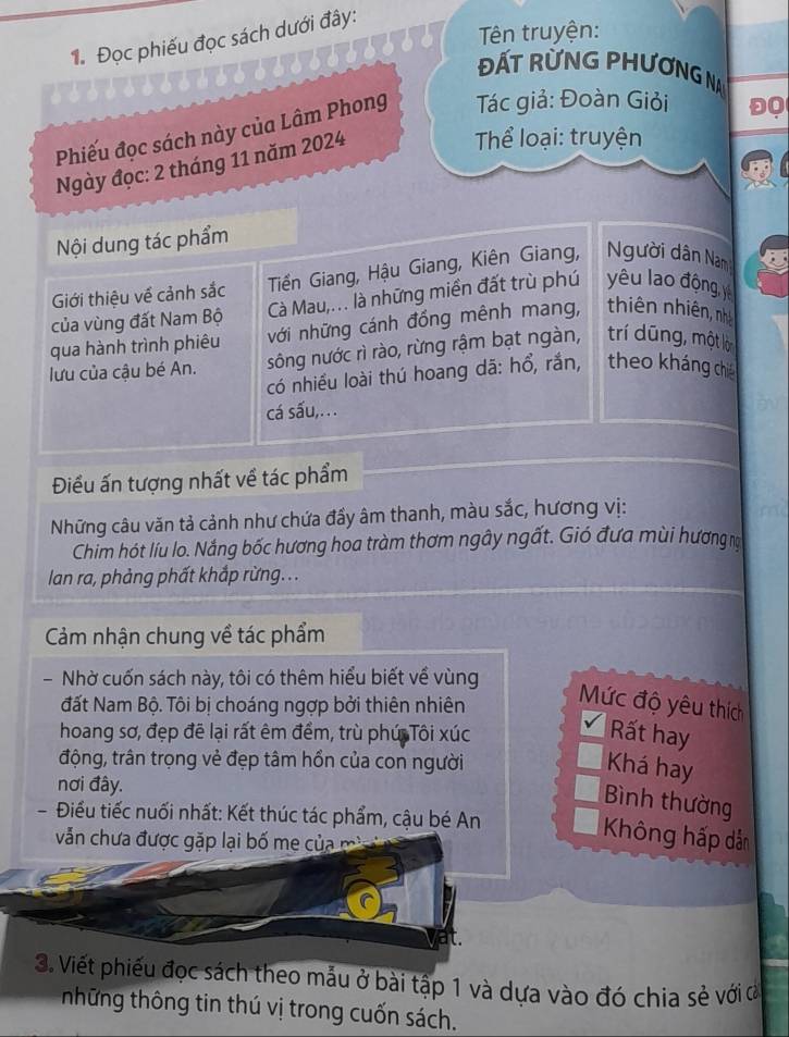 Tên truyện:
1. Đọc phiếu đọc sách dưới đây:
ĐẤT RỨNG PHƯơNG NA
Phiếu đọc sách này của Lâm Phong  Tác giả: Đoàn Giỏi
ĐQ
Ngày đọc: 2 tháng 11 năm 2024
Thể loại: truyện
Nội dung tác phẩm
Giới thiệu về cảnh sắc Tiền Giang, Hậu Giang, Kiên Giang, gười dân Nam
của vùng đất Nam Bộ Cà Mau,.. là những miền đất trù phú yêu lao động, yê
qua hành trình phiêu với những cánh đồng mênh mang, thiên nhiên, nhà
lưu của cậu bé An. sông nước rì rào, rừng rậm bạt ngàn, trí dũng, một lớ
có nhiều loài thú hoang dã: hổ, rắn, theo kháng chiế
cá sấu,.. .
Điều ấn tượng nhất về tác phẩm
Những câu văn tả cảnh như chứa đầy âm thanh, màu sắc, hương vị:
Chim hót líu lo. Nắng bốc hương hoa tràm thơm ngây ngất. Gió đưa mùi hương na
lan ra, phảng phất khắp rừng. ..
Cảm nhận chung về tác phẩm
-Nhờ cuốn sách này, tôi có thêm hiểu biết về vùng
đất Nam Bộ. Tôi bị choáng ngợp bởi thiên nhiên Mức độ yêu thích
hoang sơ, đẹp đề lại rất êm đềm, trù phú Tôi xúc Rất hay
động, trân trọng vẻ đẹp tâm hồn của con người
Khá hay
nơi đây.
Bình thường
- Điều tiếc nuối nhất: Kết thúc tác phẩm, cậu bé An
vẫn chưa được gặp lại bố me của
Không hấp dẫn
it.
3. Viết phiếu đọc sách theo mẫu ở bài tập 1 và dựa vào đó chia sẻ với ơ
những thông tin thú vị trong cuốn sách.