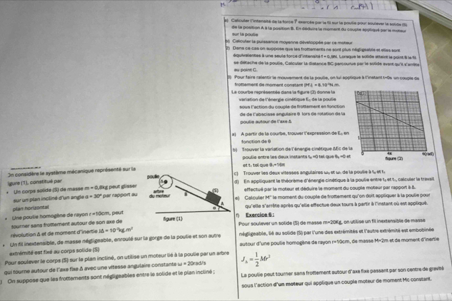 Celculer l'intensité de la force ? exercée par le fil sur la poulie pour soulever le solide (S)
de la position À à la position B. En déduire le moment du couple appliqué par le moteur sur la poulie
t) Calculer la puissance moyenne développée par ce moteur
2) Dans ce cas on suppose que les frottements ne sont plus négligeable et elles sont  Lorsque le solide attaint le point B ls fil
équivalentes à une seule force d'intensité f=0.984
au point C. se détache de la poulie, Calculer la distance BC parcourue par le solide avant qu'il s'arrête
3) Pour faire ralentir le mouverent de la poulie, on lui applique à l'instant t-0e un couple de
frottement de moment constant IM i=8.10°N/m
La courbe représentée dans la figure (2) donne la  de la pou lie 
variation de l'énergie cinétique E_c
sous l'action du couple de frottement en fonction
de de l'abacisse angulaire 8 lors de rotation de la
poulie autour de l'axe δ
a) A partir de la courbe, trouver l'expression de Ecm
fonction de @
b) Trouver la variation de l'énergie cinétique &Ec de
poulie entre les deux instants t_a=0 9_a=0et
On considère le système mécanique représenté sur la et t: tel qve 0_1=16m
gure (1), constitué par c) Trouver les deux vitesses angulaires ω» et ω. de la poulie à t, et t
Un corps solide (S) de masse m=0 l ikg peut glisserd)  En appliquant le théorème d'énergie cinétique à la poulie entre t, et t., calculer le travail
effectué par le moteur et déduire le moment du couple moteur par rapport à à.
sur un plan incliné d'un angle a=30° par rapport aue) Calculer M'' le moment du couple de frottement qu'on doit appliquer à la poulie pour
plan horizontal
Une poulie homogène de rayon r=10cm , peutqu'elle s'arrête après qu'elle effectue deux tours à partir à l'instant où est appliqué.
sourner sans frottement autour de son axe de1) Exercice 6 : Pouir soulever un solide (S) de masse m=20Kg , on utilise un fil inextensible de massé
révolution & et de moment d'inertie J△ =10^(-2)kg.m^2
Un fil inextensible, de masse négligeable, enroulé sur la gorge de la poulie et son autre négligeable, lié au solide (S) par l'une des extrémités et l'autre extrémité est embobinée
autour d'une poulie homogène de rayon r=10cm
extrémité est fixé au corps solide (S) , de masse M=2m t e moment d'inertie 
Pour soulever le corps (S) sur le plan incliné, on utilise un moteur lié à la poulie par un arbre
qui tourne autour de l'axe fixe δ avec une vitesse angulaire constante omega =20ra d/s J_2= 1/2 Mr^2
)  On suppose que les frottements sont négligeables entre le solide et le plan incliné ; La poulie peut tourner sans frottement autour d'axe fixe passant par son centre de gravité
sous l'action d'un moteur qui applique un couple moteur de moment Mc constant.