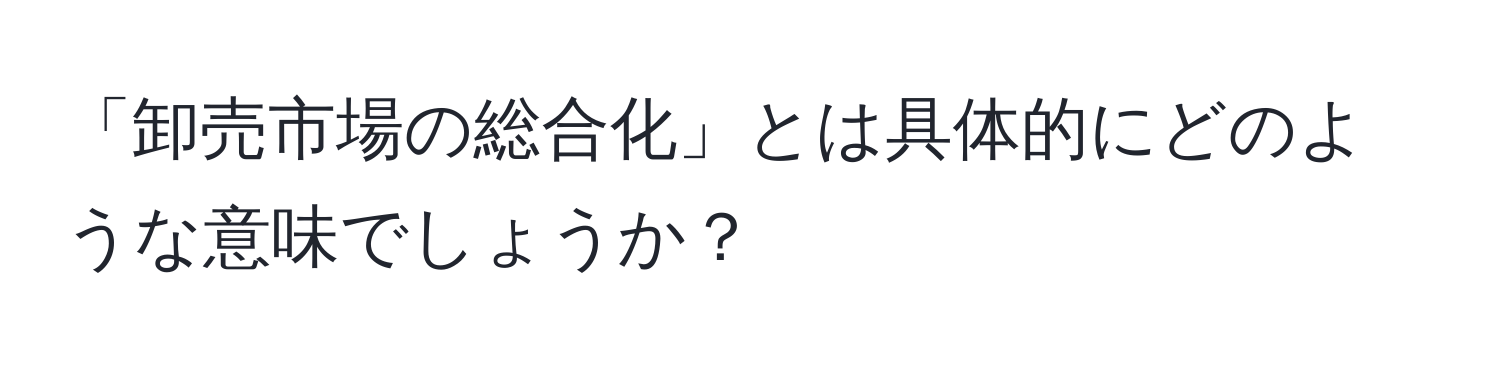 「卸売市場の総合化」とは具体的にどのような意味でしょうか？