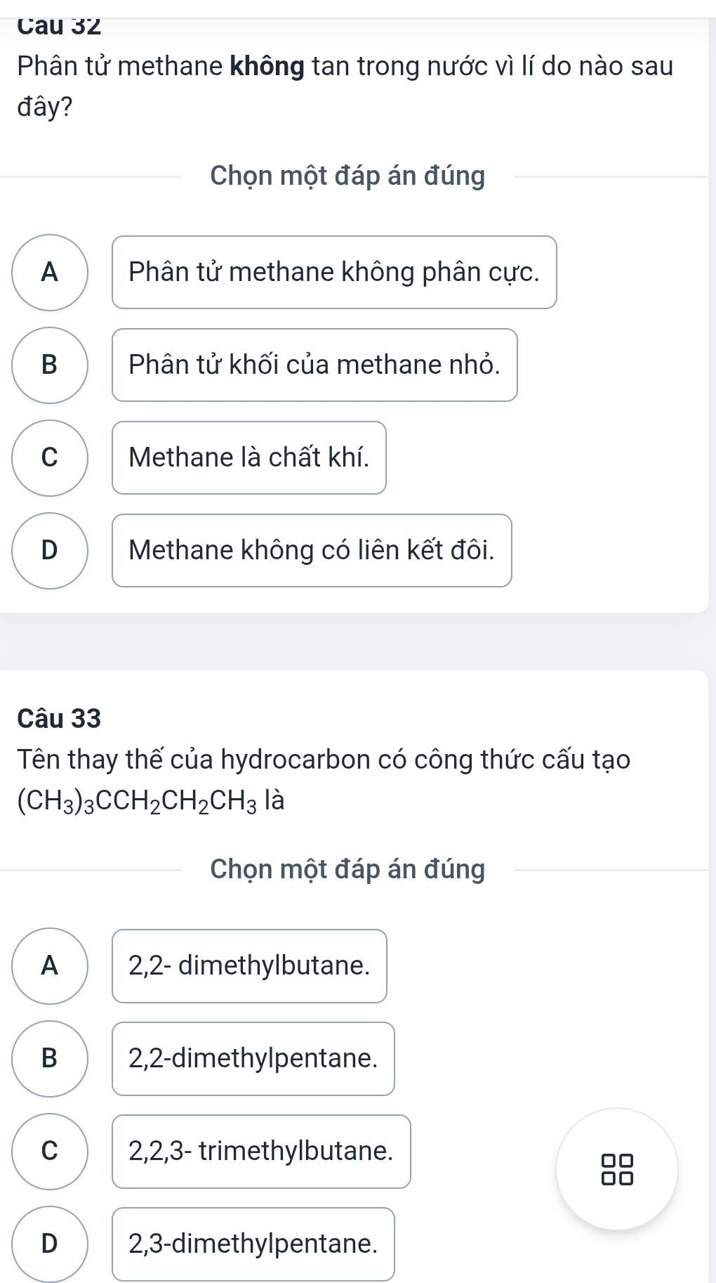 Cau 32
Phân tử methane không tan trong nước vì lí do nào sau
đây?
Chọn một đáp án đúng
A Phân tử methane không phân cực.
B Phân tử khối của methane nhỏ.
C Methane là chất khí.
D Methane không có liên kết đôi.
Câu 33
Tên thay thế của hydrocarbon có công thức cấu tạo
(CH_3)_3CCH_2CH_2CH_3la
Chọn một đáp án đúng
A 2,2 - dimethylbutane.
B 2,2 -dimethylpentane.
C 2, 2, 3 - trimethylbutane.
D 2, 3 -dimethylpentane.