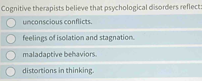 Cognitive therapists believe that psychological disorders reflect:
unconscious conflicts.
feelings of isolation and stagnation.
maladaptive behaviors.
distortions in thinking.