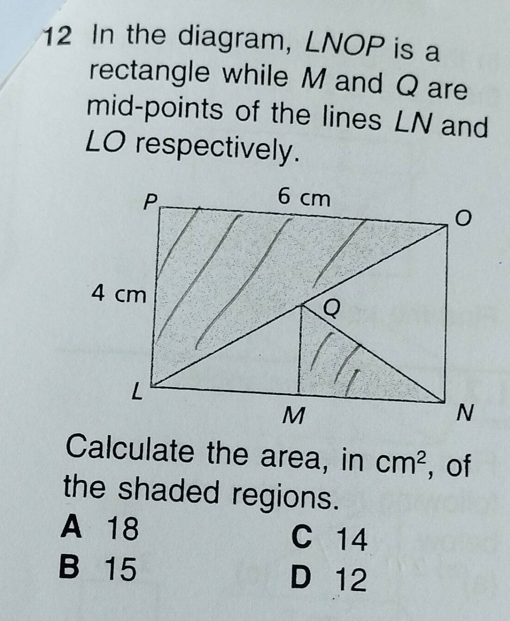 In the diagram, LNOP is a
rectangle while M and Q are
mid-points of the lines LN and
LO respectively.
Calculate the area, in cm^2 , of
the shaded regions.
A 18 C 14
B 15
D 12