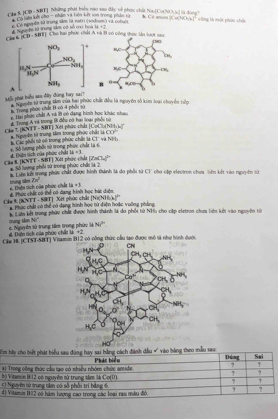 [CD - SBT] Những phát biểu nào sau đây về phức chất Na3 [Co(NO_2)_6] là đúng?
* Có liên kết cho - nhận và liên kết ion trong phân tử. b. Có anion [Co(NO_2)_6]^3- cũng là một phức chất.
c Có nguyên tử trung tâm là natri (sodium) và cobalt
d. Nguyên tử trung tâm có số oxi hoá la+2
Câu 6. [CD-SBT] Cho hai phức chất A và B có công thức lần lượt sa
Mỗi phát biểu sau đây đúng hay sai?. Nguyên tử trung tâm của hai phức chất đều là nguyên tố kim loại chuyền tiếp,
b. Trong phức chất B có 4 phối tử.
c. Hai phức chất A và B có dạng hình học khác nhau.
d. Trong A và trong B đều có hai loại phối tử
Câu 7. |KNTT-SBT| Xét phức chất [CoCl_2(NH_3)_4]^+
a. Nguyên tử trung tâm trong phức chất là CO^(2+).
b. Các phối tử có trong phức chất là Cl¯ và NH3 .
c. Số lượng phối tử trong phức chất là 6.
d. Điện tích của phức chất 1a+3.
Câu 8. [KNTT - SBT] Xét phức chất [ZnCl_4]^2+
S. Số lượng phối tử trong phức chất là 2.
b. Liên kết trong phức chất được hình thành là do phối tử Cl¯ cho cặp electron chưa liên kết vào nguyên tử
trung tâm Zn^2.
e. Điện tích của phức chất 1a+3.
d. Phức chất có thể có dạng hình học bát diện.
Câu 9. [KNTT - SBT] Xét phức chất [Ni(NH_3)_6]^2+
a. Phức chất có thể có dạng hình học tứ diện hoặc vuông phẳng
b. Liên kết trong phức chất được hình thành là do phối tử NH₃ cho cặp eletron chưa liên kết vào nguyên tử
trung tâm Ni^+.
c. Nguyên tử trung tâm trong phức là Ni^(2+).
d. Điện tích của phức chất là +2
Câu 10. [CTST-SBT] Vitamin B12 có công thức cầu tạo được mô tả như hình dưới.
Em hãy cho biết phát biểu sau đúng hay sai bằng cách đánh dầu ✔ vào bảng theo mẫu sau:
Phát biểu Đúng Sai
a) Trong công thức cầu tạo có nhiều nhóm chức amide.
? ?
? ?
b) Vitamin B12 có nguyên tử trung tâm là Co( 0).
c) Nguyên tử trung tâm có số phối trí bằng 6.
? ?
d) Vitamin B12 có hàm lượng cao trong các loại rau màu đỏ.
? ?