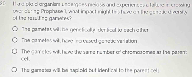 If a diploid organism undergoes meiosis and experiences a failure in crossing
over during Prophase 1, what impact might this have on the genetic diversity
of the resulting gametes?
The gametes will be genetically identical to each other
The gametes will have increased genetic variation
The gametes will have the same number of chromosomes as the parent
cell
The gametes will be haploid but identical to the parent cell