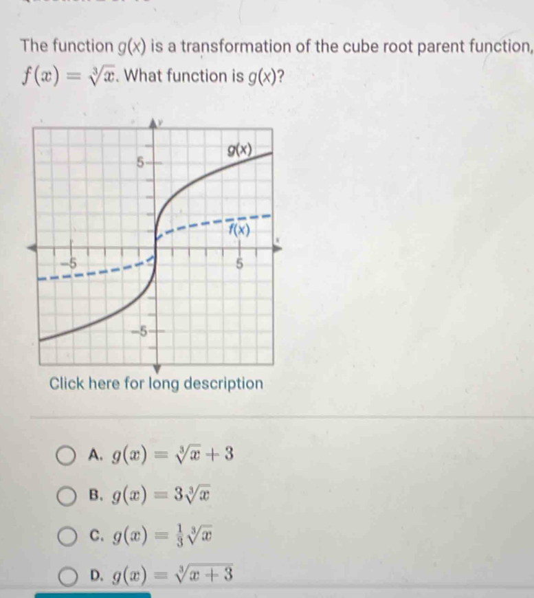 The function g(x) is a transformation of the cube root parent function,
f(x)=sqrt[3](x). What function is g(x) ?
Click here for long description
A. g(x)=sqrt[3](x)+3
B. g(x)=3sqrt[3](x)
C. g(x)= 1/3 sqrt[3](x)
D. g(x)=sqrt[3](x+3)