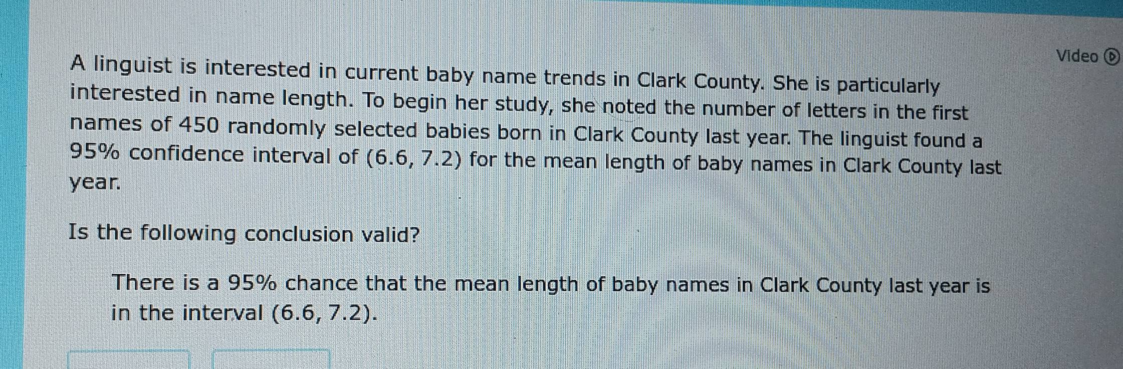 Video 
A linguist is interested in current baby name trends in Clark County. She is particularly 
interested in name length. To begin her study, she noted the number of letters in the first 
names of 450 randomly selected babies born in Clark County last year. The linguist found a
95% confidence interval of (6.6,7.2) for the mean length of baby names in Clark County last
year. 
Is the following conclusion valid? 
There is a 95% chance that the mean length of baby names in Clark County last year is 
in the interval (6.6,7.2).