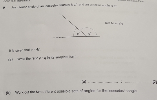 GCSE (9-1) Mathematics
Adios Aternative Päper
9 An interior angle of an isosceles triangle is p° and an exterior angle is q°.
Not to scale
It is given that q=4p.
(a) Write the ratio p:q in its simplest form.
(a) _: _[2]
(b) Work out the two different possible sets of angles for the isosceles triangle.