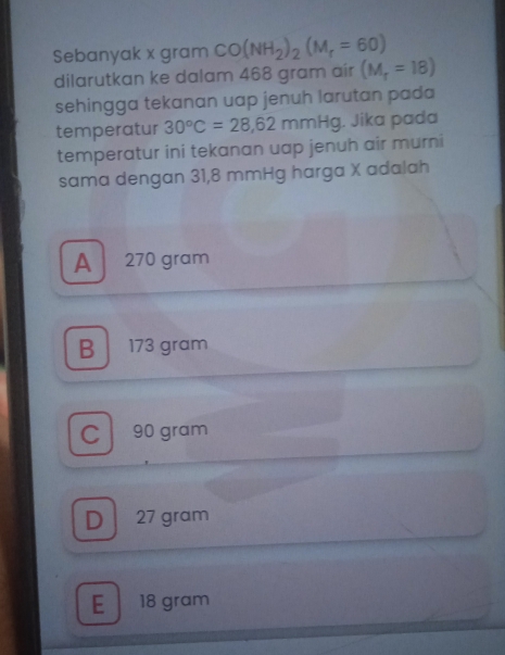 Sebanyak x gram CO(NH_2)_2(M_r=60)
dilarutkan ke dalam 468 gram air (M_r=18)
sehingga tekanan uap jenuh larutan pada
temperatur 30°C=28,62mmHg. Jika pada
temperatur ini tekanan uap jenuh air murni
sama dengan 31,8 mmHg harga X adalah
A 270 gram
B 173 gram
Cl 90 gram
D 27 gram
E 18 gram