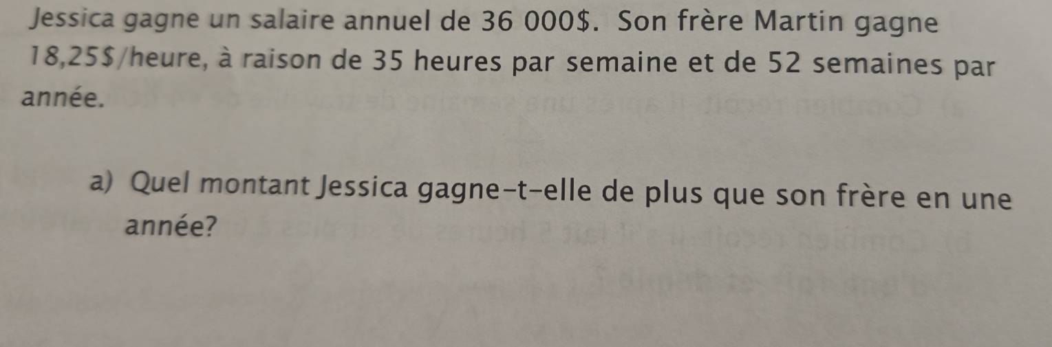 Jessica gagne un salaire annuel de 36 000$. Son frère Martin gagne
18,25$ /heure, à raison de 35 heures par semaine et de 52 semaines par 
année. 
a) Quel montant Jessica gagne-t-elle de plus que son frère en une 
année?