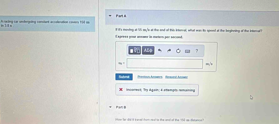 A racing car undergoing constant acceleration covers 150 m
in 3.8 s If it's moving at 55 m/s at the end of this interval, what was its speed at the beginning of the interval? 
Express your answer in meters per second.
AE
?
v_0= m/s
Submit Previous Answers Request Answer 
Incorrect; Try Again; 4 attempts remaining 
Part B 
How far did it travel from rest to the end of the 150 m distance?