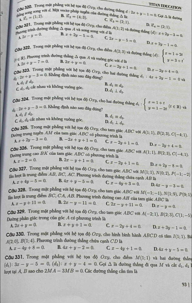 ITTAN EDUCATIóN
Câu 320. Trong mặt phẳng với hệ tọa độ Oxy, cho dường thắng
Mằng song song với d. Một vectơ pháp tuyển của đường thắng vector n_2=(4;3). d:2x+y-1=0. Gọ △ la dường
A vector n_1=(1;2). B.
△
C vector n_3=(2;1). D.
Cậu 321. Trong mặt phẳng với hệ tọa độ Oxy, cho điểm A(1;2) và đường thẳng (d):x+2y-3=0.
A 2x-y=0. B. vector n_4=(2;1).
Pương trình đường thẳng Δ qua Á và song song với đ là x+2y-5=0. C 2x-y-5=0. D. x+2y-1=0.
Câu 322. Trong mặt phẳng với hệ tọa độ Oxy, cho diểm A(2;3) và đường thẳng (d):beginarrayl x=1+2t y=3+tendarray.
). Phương trình đường thẳng Δ qua A và vuông góc với d là
(t∈ R) 2x+y-7=0. B. 2x+y=0. C x-2y+1=0. D. x-2y+4=0.
A.
Câu 323. Trong mặt phẳng với hệ tọa độ Ozy, cho hai đường thẳng
: 2x+y-3=0. Khẳng định nào sau dây đúng? d_1:4x+2y-1=0 và
A. d_1parallel c
B. d_1equiv d_2.
C d_1,d_2 cắt nhau và không vuông góc. D. d_1⊥ d_2.
Câu 324. Trong mặt phẳng với hệ tọa độ Ox , cho hai đường thẳng d_1:beginarrayl x=1+t y=1-2tendarray. (t∈ R) và
: 2x+y-3=0 1 Khẳng định nào sau dây đúng?
A. d_1parallel d B. d_1equiv d_2.
C d_1,d_2 cắt nhau và không vuông góc. D. d_1⊥ d_2.
Câu 325. Trong mặt phẳng với hệ tọa độ Ozy, cho tam giác ABC với
Dường trung tuyển AM của tam giác ABC có phương trình là A(1;1),B(2;3),C(-4;1).
A. x+2y-3=0. B. -2x+y+1=0. C x-2y+1=0. D. x-2y+4=0.
Câu 326. Trong mặt phẳng với hệ tọa độ Oxy, cho tam giác ABC với
Dường trung cao BK của tam giác ABC có phương trình là A(1;1),B(2;3),C(-4;1).
A. x-2=0. B. 2x-y+1=0. C x-2y+1=0. D. x+2y-8=0.
Câu 327. Trong mặt phẳng với hệ tọa độ Oxy , cho tam giác ABC với M(1;1),N(0;2),P(-1;-2)
lần lượt là trung diễm AB, BC, AC. Phương trình dường thẳng chứa cạnh AB là
A. x+4y-5=0. B. 4x+y-5=0. C x-4y+3=0. D. 4x-y-3=0.
Câu 328. Trong mặt phẳng với hệ tọa độ Oxy, cho tam giác ABC với M(-1;-1),N(1;9),P(9;1)
lần lượt là trung điểm BC, CA, AB. Phương trình đường cao AH của tam giác ABC là
A. x-y+11=0. B. 2x-y-11=0. C 2x-y+11=0. D. x-y=0.
Câu 329. Trong mặt phẳng với hệ tọa độ Oxy, cho tam giác ABC với A(-2;1),B(2;3),C(1;-5)
Dường phân giác trong của góc A có phương trình là
A. 2x+y=0. B. x+y+1=0. C x-2y+4=0. D. x+3y-1=0.
Câu 330. Trong mặt phẳng với hệ tọa độ Oxy, cho hình bình hành ABCD có tâm I(1;1). Bi
A(2;0),B(1;4). Phương trình dường thẳng chứa cạnh CD là
A. x-4y+8=0. B. 4x+y-2=0. C. x-4y+1=0. D. 4x+y-5=0.
Câu 331. Trong mặt phẳng với hệ tọa độ Oxy, cho điểm M(1;1) và hai đường thần
(d_1):3x-y-5=0,(d_2):x+y-4=0. Gọi △ la đường thẳng đi qua M và cất d_1,d_2
lượt tại A, B sao cho 2MA -3MB=0 Các đường thẳng cần tìm là
93 |