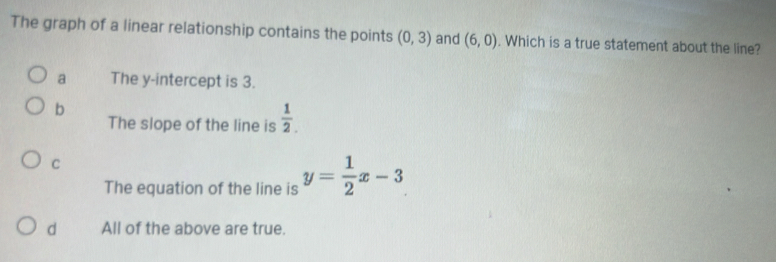 The graph of a linear relationship contains the points (0,3) and (6,0). Which is a true statement about the line?
a The y-intercept is 3.
b
The slope of the line is  1/2 .
C
The equation of the line is y= 1/2 x-3
d All of the above are true.