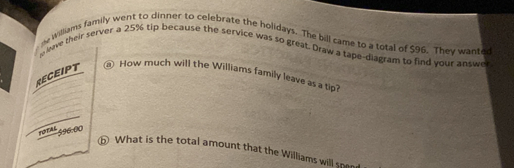 the Williams family went to dinner to celebrate the holidays. The bill came to a total of $96. They wanted 
go leave their server a 25% tip because the service was so great. Draw a tape-diagram to find your answer 
RECEIPT 
@ How much will the Williams family leave as a tip? 
TOTAL 596.00
⑥ What is the total amount that the Williams will sne