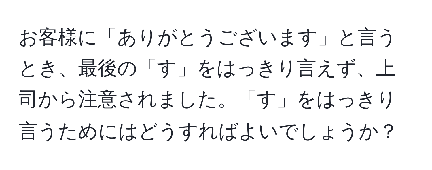 お客様に「ありがとうございます」と言うとき、最後の「す」をはっきり言えず、上司から注意されました。「す」をはっきり言うためにはどうすればよいでしょうか？