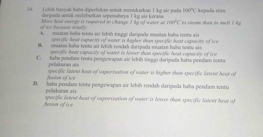 Lebih banyak haba diperlukan untuk menukarkan 1 kg air pada 100°C kepada stim
daripada untuk meleburkan sepenuhnya 1 kg ais kerana
More heat energy is required to change 1 kg of water at 100°C to steam than to melt 1 kg
of ice because totally
A. muatan haba tentu air lebih tinggi daripada muatan haba tentu ais
specific heat capacity of water is higher than specific heat capacity of ice
B. muatan haba tentu air lebih rendah daripada muatan haba tentu ais
specific heat capacity of water is lower than specific heat capacity of ice
C. haba pendam tentu pengewapan air lebih tinggi daripada haba pendam tentu
pelakuran ais
specific latent heat of vaporisation of water is higher than specific latent heat of
fusion of ice
D. haba pendam tentu pengewapan air lebih rendah daripada haba pendam tentu
pelakuran ais
specific latent heat of vaporisation of water is lower than specific latent heat of
fusion of ice