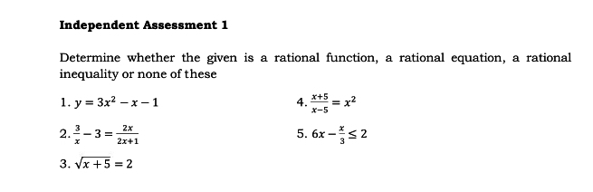 Independent Assessment 1 
Determine whether the given is a rational function, a rational equation, a rational 
inequality or none of these 
1. y=3x^2-x-1 4.  (x+5)/x-5 =x^2
5. 
2.  3/x -3= 2x/2x+1  6x- x/3 ≤ 2
3. sqrt(x+5)=2