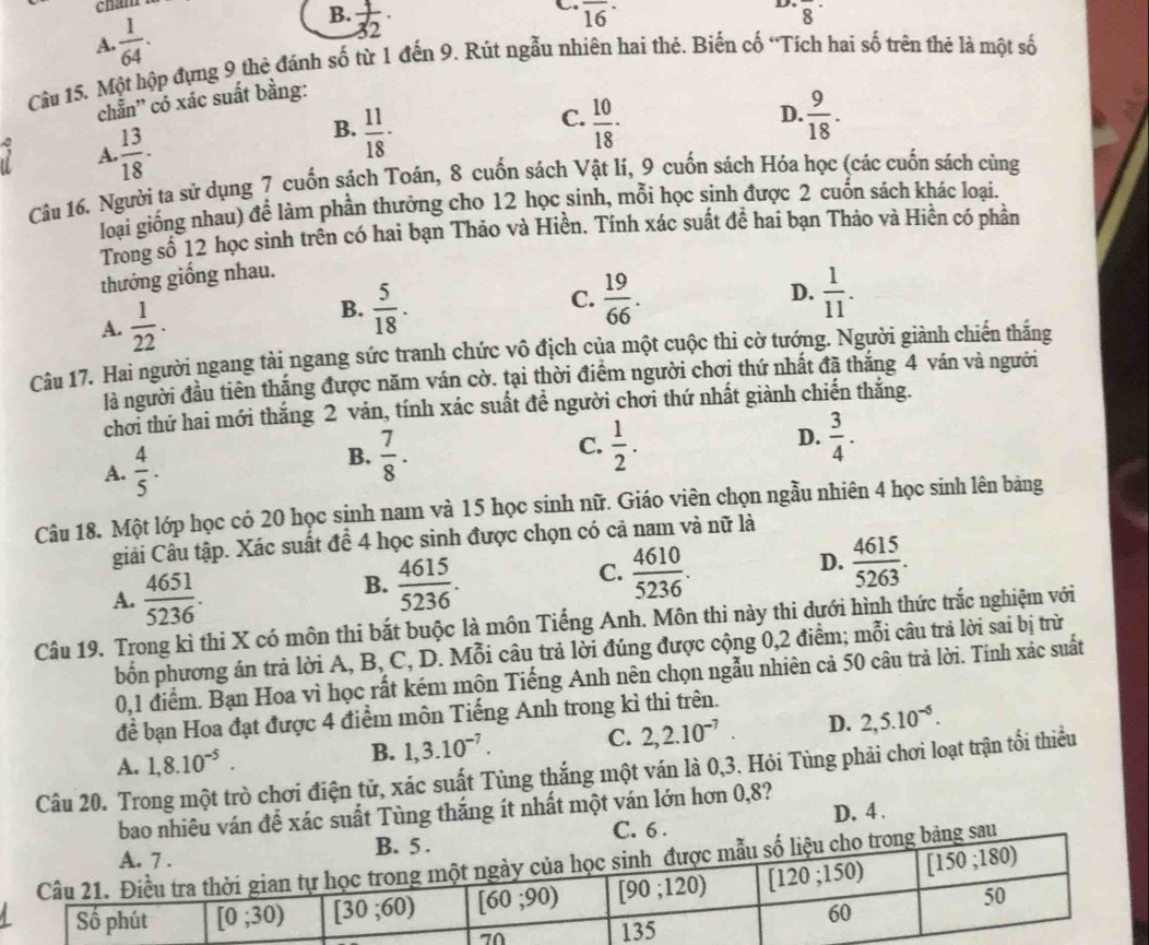 A. 1/64 .
B.  1/32 ·
overline (16)^(·)
D. overline 8^((·)
Câu 15. Một hộp đựng 9 thẻ đánh số từ 1 đến 9. Rút ngẫu nhiên hai thẻ. Biến cố “Tích hai số trên thẻ là một số
chẵn'' có xác suất bằng:
C.
D. frac 9)18.
A.  13/18 .
B.  11/18 ·  10/18 ·
Câu 16. Người ta sử dụng ? cuốn sách Toán, 8 cuốn sách Vật lí, 9 cuốn sách Hóa học (các cuốn sách cùng
loại giống nhau) để làm phần thưởng cho 12 học sinh, mỗi học sinh được 2 cuốn sách khác loại.
Trong số 12 học sinh trên có hai bạn Thảo và Hiền. Tính xác suất để hai bạn Thảo và Hiền có phần
thưởng giống nhau.
A.  1/22 .
B.  5/18 .  19/66 . D.  1/11 .
C.
Câu 17. Hai người ngang tài ngang sức tranh chức vô địch của một cuộc thi cờ tướng. Người giành chiến thắng
là người đầu tiên thắng được năm ván cờ. tại thời điểm người chơi thứ nhất đã thắng 4 ván và người
chơi thứ hai mới thắng 2 vản, tính xác suất đề người chơi thứ nhất giành chiến thăng.
A.  4/5 .
B.  7/8 .  1/2 .  3/4 .
C.
D.
Câu 18. Một lớp học có 20 học sinh nam và 15 học sinh nữ. Giáo viên chọn ngẫu nhiên 4 học sinh lên bảng
Giải Câu tập. Xác suất đề 4 học sinh được chọn có cả nam và nữ là
A.  4651/5236 .
C.
B.  4615/5236 .  4610/5236 .
D.  4615/5263 .
Câu 19. Trong kì thi X có môn thi bắt buộc là môn Tiếng Anh. Môn thi này thi dưới hình thức trắc nghiệm với
bốn phương án trả lời A, B, C, D. Mỗi câu trả lời đúng được cộng 0,2 điểm; mỗi câu trả lời sai bị trừ
0,1 điểm. Bạn Hoa vì học rất kém môn Tiếng Anh nên chọn ngẫu nhiên cả 50 câu trà lời. Tính xác suất
đề bạn Hoa đạt được 4 điểm môn Tiếng Anh trong kì thi trên.
A. 1,8.10^(-5). B. 1,3.10^(-7). C. 2,2.10^(-7). D. 2,5.10^(-6).
Câu 20. Trong một trò chơi điện tử, xác suất Tùng thắng một ván là 0,3. Hỏi Tùng phải chơi loạt trận tổi thiều
bao nhiêu ván để xác suất Tùng thắng ít nhất một ván lớn hơn 0,8?
D. 4 .
C. 6 .
sau