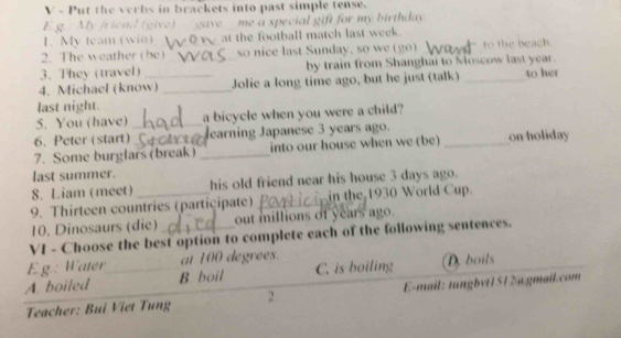 Put the verbs in brackets into past simple tense.
E g.: My /riend (give) gave me a special gift for my birthday
1. My team (win) at the football match last week.
2. The weather (be)_ so nice last Sunday, so we (go) to the beach
3. They (travel) _by train from Shanghai to Moscow last year.
4. Michael (know)_ _Jolie a long time ago, but he just (talk) _to her
last night.
5. You (have) _a bicycle when you were a child?
6. Peter (start) earning Japanese 3 years ago.
7. Some burglars (break) _into our house when we (be) _on holiday
last summer.
8. Liam (meet) his old friend near his house 3 days ago.
9. Thirteen countries (partiçipate) _ in the 1930 World Cup.
10. Dinosaurs (die) out millions of years ago.
VI - Choose the best option to complete each of the following sentences.
Eg.: Water at 100 degrees.
A. boiled _B. boil C. is boiling D. boils
Teacher: Bui Viet Tung 2 E-mail: tungbyt1512@gmail.com