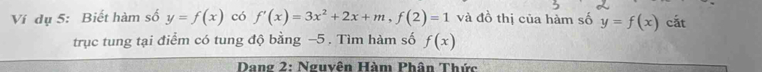 Ví dụ 5: Biết hàm số y=f(x) có f'(x)=3x^2+2x+m, f(2)=1 và đồ thị của hàm số y=f(x) cắt 
trục tung tại điểm có tung độ bằng −5. Tìm hàm số f(x)
Dang 2: Nguyên Hàm Phân Thức