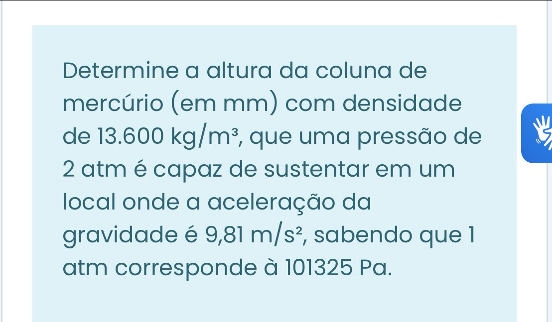 Determine a altura da coluna de 
mercúrio (em mm) com densidade 
de 13.600kg/m^3 , que uma pressão de 
ν 
2 atm é capaz de sustentar em um 
local onde a aceleração da 
gravidade é 9,81m/s^2 , sabendo que 1 
atm corresponde à 101325 Pa.