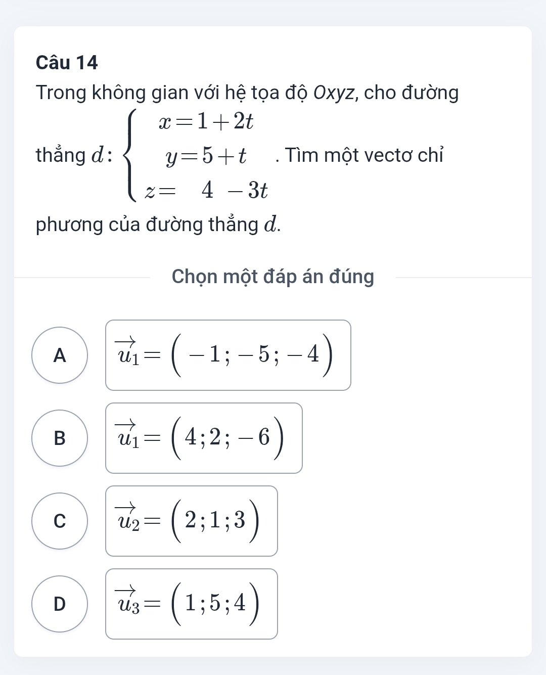 Trong không gian với hệ tọa độ Oxyz, cho đường
thẳng d : beginarrayl x=1+2t y=5+t z=4-3tendarray.. Tìm một vectơ chỉ
phương của đường thẳng d.
Chọn một đáp án đúng
A vector u_1=(-1;-5;-4)
B vector u_1=(4;2;-6)
C vector u_2=(2;1;3)
D vector u_3=(1;5;4)