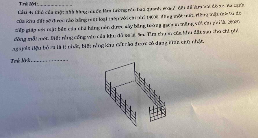 Trả lời: 
Câu 4: Chủ của một nhà hàng muốn làm tường rào bao quanh 600m^2 đất để làm bãi đỗ xe. Ba cạnh 
của khu đất sẽ được rào bằng một loại thép với chi phí 14000 đồng một mét, riêng mặt thứ tư do 
tiếp giáp với mặt bên của nhà hàng nên được xây bằng tường gạch xi măng với chi phí là 28000
đồng mỗi mét. Biết rằng cống vào của khu đỗ xe là 5m. Tìm chu vi của khu đất sao cho chi phí 
nguyên liệu bỏ ra là ít nhất, biết rằng khu đất rào được có dạng hình chữ nhật. 
Trả lời:_