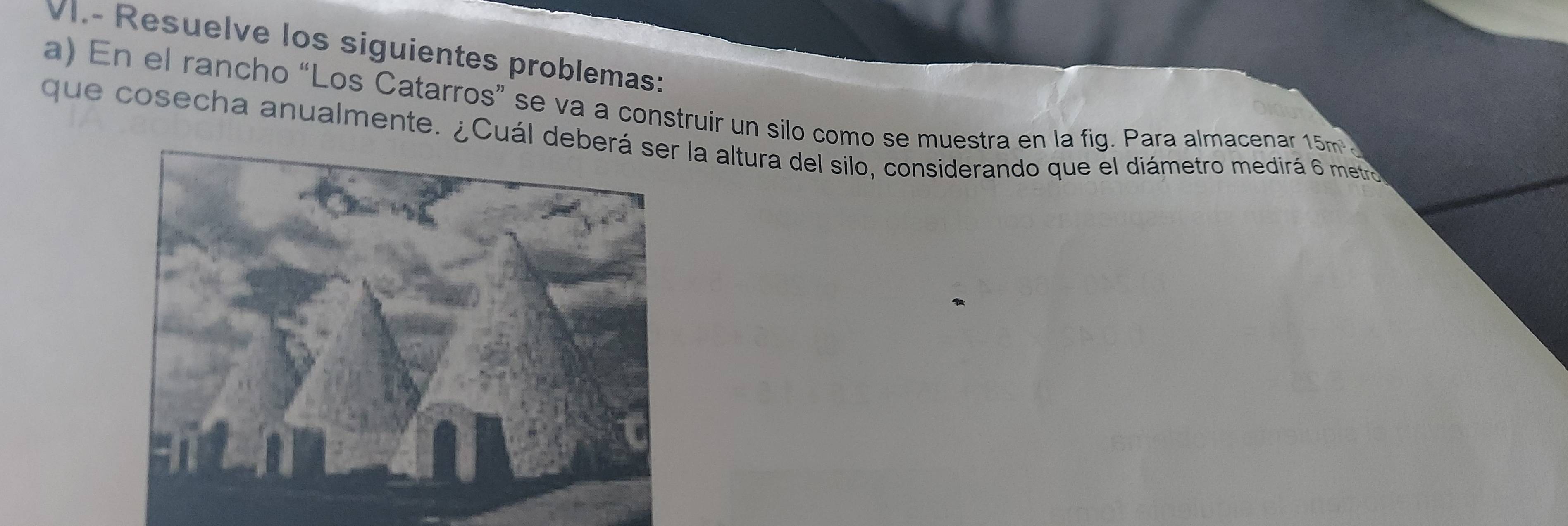 VI.- Resuelve los siguientes problemas: 
a) En el rancho “Los Catarros” se va a construir un silo como se muestra en la fig. Para almacenar 15m
que cosecha anualmente. ¿Cuál dela altura del silo, considerando que el diámetro medirá 6 metro