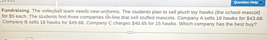 Question Help 
Fundraising The volleyball team needs new uniforms. The students plan to sell plush toy hawks (the school mascot) 
for $5 each. The students find three companies on-line that sell stuffed mascots. Company A sells 16 hawks for $43.68. 
Company B sells 18 hawks for $49.68. Company C charges $40.65 for 15 hawks. Which company has the best buy?