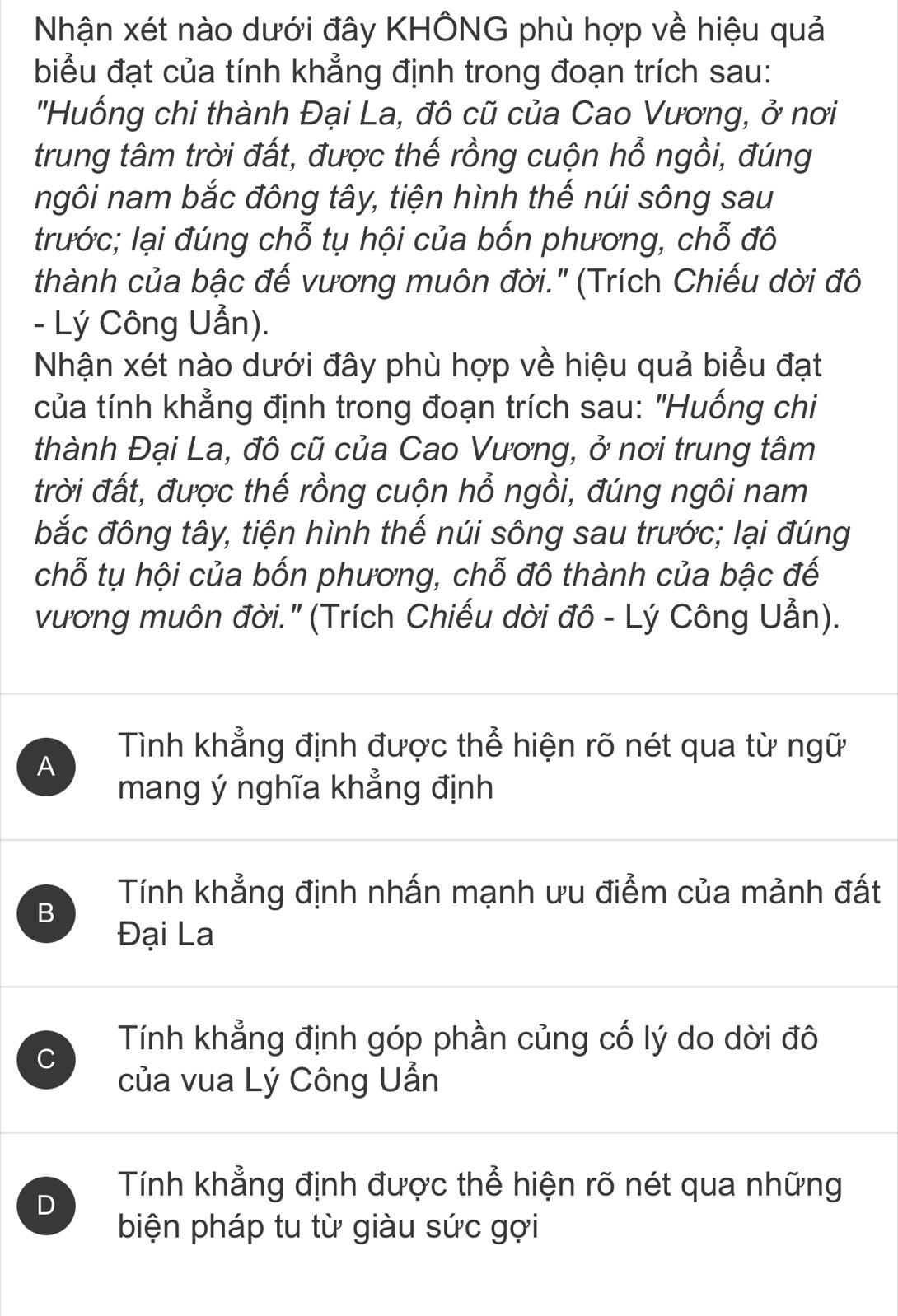 Nhận xét nào dưới đây KHÔNG phù hợp về hiệu quả
biểu đạt của tính khẳng định trong đoạn trích sau:
''Huống chi thành Đại La, đô cũ của Cao Vương, ở nơi
trung tâm trời đất, được thế rồng cuộn hổ ngồi, đúng
ngôi nam bắc đông tây, tiện hình thế núi sông sau
trước; lại đúng chỗ tụ hội của bốn phương, chỗ đô
thành của bậc đế vương muôn đời.' (Trích Chiếu dời đô
- Lý Công Uẫn).
Nhận xét nào dưới đây phù hợp về hiệu quả biểu đạt
của tính khẳng định trong đoạn trích sau: "Huống chi
thành Đại La, đô cũ của Cao Vương, ở nơi trung tâm
trời đất, được thế rồng cuộn hổ ngồi, đúng ngôi nam
bắc đông tây, tiện hình thế núi sông sau trước; lại đúng
chỗ tụ hội của bốn phương, chỗ đô thành của bậc đế
vương muôn đời.' (Trích Chiếu dời đô - Lý Công Uẫn).
A
Tình khẳng định được thể hiện rõ nét qua từ ngữ
mang ý nghĩa khẳng định
B
Tính khẳng định nhấn mạnh ưu điểm của mảnh đất
Đại La
C
Tính khẳng định góp phần củng cố lý do dời đô
của vua Lý Công Uẫn
D
Tính khẳng định được thể hiện rõ nét qua những
biện pháp tu từ giàu sức gợi