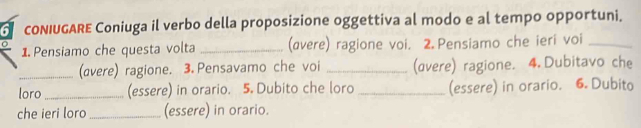 cONIUGARE Coniuga il verbo della proposizione oggettiva al modo e al tempo opportuni. 
1. Pensiamo che questa volta _(avere) ragione voi. 2.Pensiamo che ieri voi_ 
_(avere) ragione. 3.Pensavamo che voi _(avere) ragione. 4.Dubitavo che 
loro _(essere) in orario. 5. Dubito che loro _(essere) in orario. 6. Dubito 
che ieri loro _(essere) in orario.