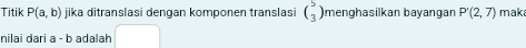 Titik P(a,b) jika ditranslasi dengan komponen translasi beginpmatrix 5 3endpmatrix menghasilkan bayangan P'(2,7) maka 
nilai dari a - b adalah
