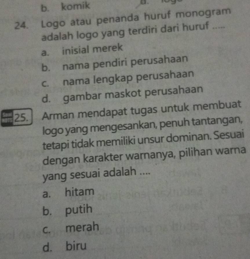 b. komik
24. Logo atau penanda huruf monogram
adalah logo yang terdiri dari huruf .....
a. inisial merek
b. nama pendiri perusahaan
c. nama lengkap perusahaan
d. gambar maskot perusahaan
25. Arman mendapat tugas untuk membuat
logo yang mengesankan, penuh tantangan,
tetapi tidak memiliki unsur dominan. Sesuai
dengan karakter warnanya, pilihan warna
yang sesuai adalah ....
a. hitam
b. putih
c. merah
d. biru