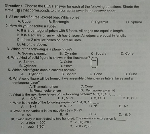 Directions: Choose the BEST answer for each of the following questions. Shade the
circle ( ▲) that corresponds to the correct answer in the answer sheet.
1. All are solid figures, except one. Which one?
A. Cube B. Rectangle C. Pyramid D. Sphere
2. How do you describe a cube?
A. It is a pentagonal prism with 5 faces. All edges are equal in length.
B. It is a square prism which has 6 faces. All edges are equal in length.
C. It has 2 circular bases on parallel lines.
D. All of the above.
3. Which of the following is a plane figure?
A. Square pyramid B. Cylinder C. Square D. Cone
4. What kind of solid figure is shown in the illustration?
A. Sphere C. Cube
B. Cylinder D. Prism
5. Which solid figure does a coconut shown?
A. Cylinder B. Sphere C. Cone D. Cube
6. What solid figure will be formed if we assemble 5 triangles as lateral faces and a
pentagonal base?
A. Triangular prism C. Cone
B. Rectangular prism D. Pentagonal pyramid
7. What is the next three letters of the following pattern? A, C, E, G, I,_
__
A. K, M, O B. L, M, N C. M, O, Q D. B, D, F
8. What is the rule of the following sequence: 1, 4, 9, 16,__
A. N+1 B. N+7 C. N^2 D. N^3
9. What is the variable in the equation 5a-6=9 2
A. 5a B. -6 C. a D. - 6, 9
10. Twice sixty is subtracted to two hundred. The numerical expression is_
A. 3(60)-200 C. 2(60)-200
B. 200-3(60) D. 200-2(60)