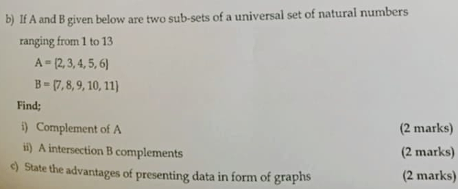 If A and B given below are two sub-sets of a universal set of natural numbers 
ranging from 1 to 13
A= 2,3,4,5,6
B= 7,8,9,10,11
Find; 
i) Complement of A (2 marks) 
ii) A intersection B complements (2 marks) 
c) State the advantages of presenting data in form of graphs (2 marks)