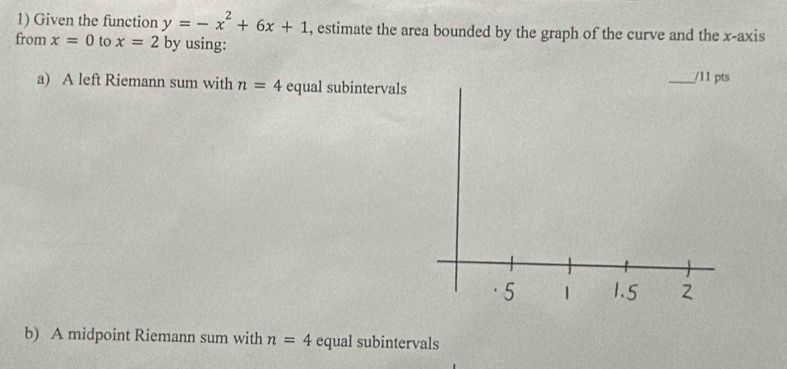 Given the function y=-x^2+6x+1 , estimate the area bounded by the graph of the curve and the x-axis 
from x=0 to x=2 by using: 
a) A left Riemann sum with n=4 equal subintervals 
b) A midpoint Riemann sum with n=4 equal subintervals