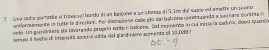 Una radio portatile si trova sul bordo di un balcone a un’altezza di 5,1m dal suolo ed emette un suono 
uniformemente in tutte le direzioni. Per distrazione cade giù dal balcone continuando a suonare durante il 
volo. Un giardiniere sta lavorando proprio sotto il balcone. Dal momento in cui inizia la caduta, dopo quanto 
tempo il livello di intensità sonora udita dal giardiniere aumenta di 10,0dB?