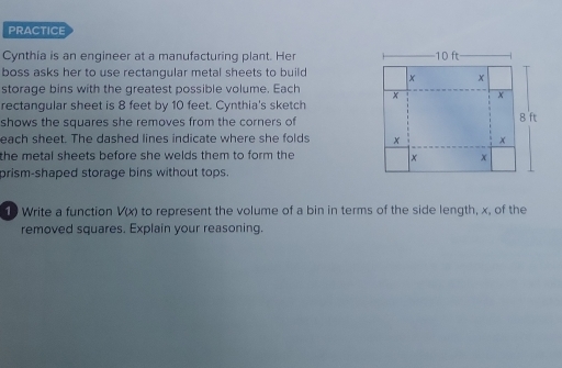 PRACTICE 
Cynthia is an engineer at a manufacturing plant. Her 
boss asks her to use rectangular metal sheets to build 
storage bins with the greatest possible volume. Each 
rectangular sheet is 8 feet by 10 feet. Cynthia's sketch 
shows the squares she removes from the corners of 
each sheet. The dashed lines indicate where she folds 
the metal sheets before she welds them to form the 
prism-shaped storage bins without tops. 
1 Write a function V(x) to represent the volume of a bin in terms of the side length, x, of the 
removed squares. Explain your reasoning.