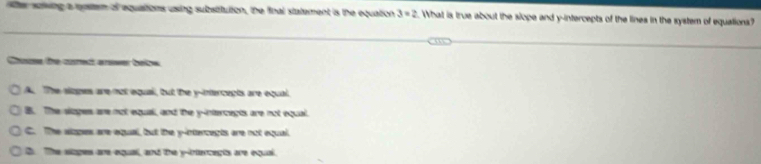 ter sowing a rotem of equations using subsitution, the final statement is the equation 3=2. What is true about the slope and y-intercepts of the lines in the system of equations?
C te cod aeer botee
A. The slopes are not equai, but the y-intercepts are equal.
B. The sloges are not equall, and the y -intercects are not equal.
C. The alopes are equal, but the y-intercepts are not equal.
D. The siages are equall, and the y -intercents are equal.