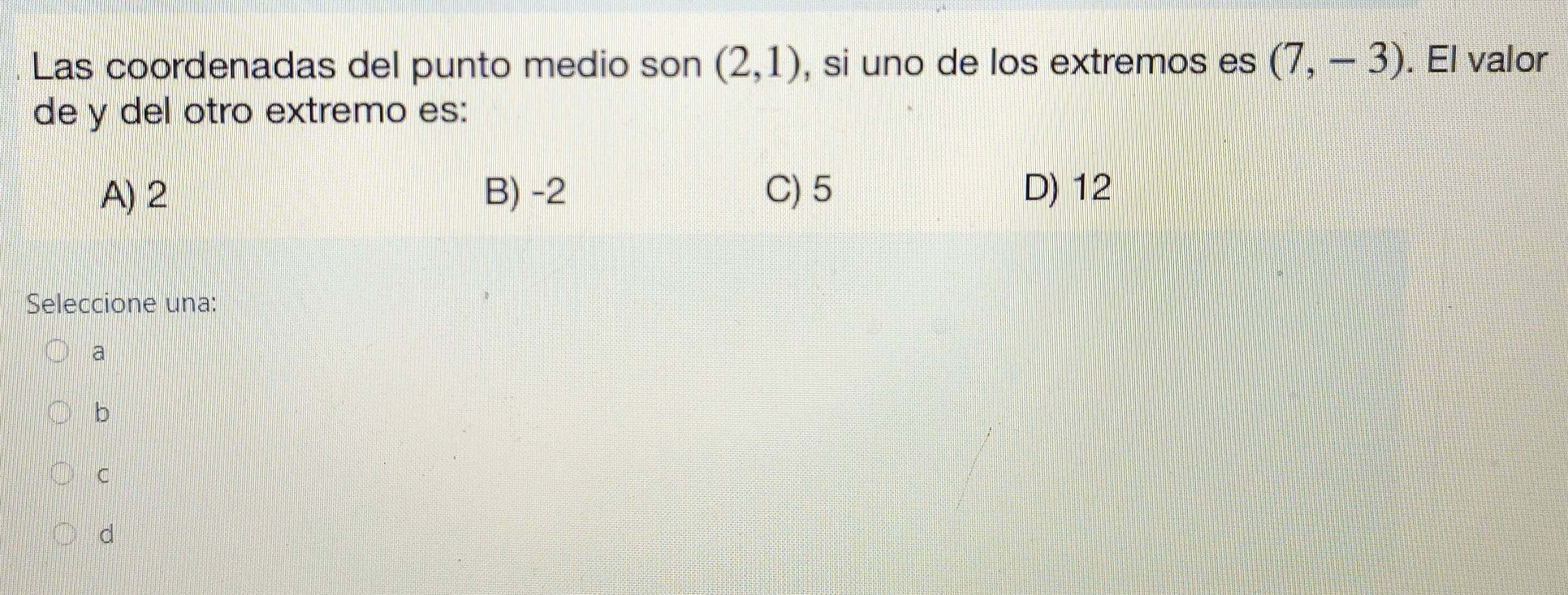 Las coordenadas del punto medio son (2,1) , si uno de los extremos es (7,-3). El valor
de y del otro extremo es:
A) 2 B) -2 C) 5 D) 12
Seleccione una:
a
b
C
d