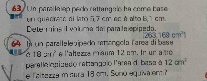 Un parallelepipedo rettangolo ha come base 
un quadrato di lato 5,7 cm ed è alto 8,1 cm. 
Determina il volume del parallelepipedo.
[263,169cm^3]
64 In un parallelepipedo rettangolo l'area di base 
è 18cm^2 e |' altezza misura 12 cm. In un altro 
parallelepipedo rettangolo l'area di base è 12cm^2
e l’altezza misura 18 cm. Sono equivalenti?