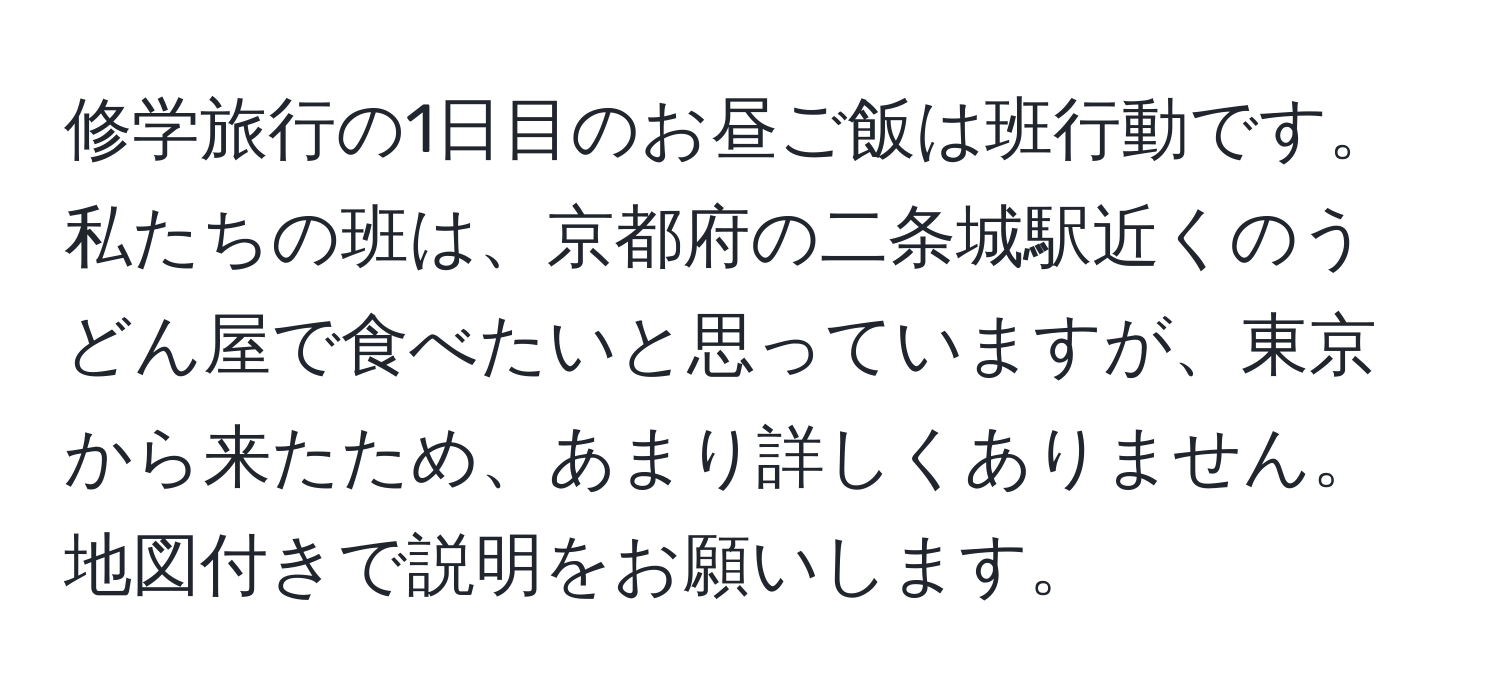 修学旅行の1日目のお昼ご飯は班行動です。私たちの班は、京都府の二条城駅近くのうどん屋で食べたいと思っていますが、東京から来たため、あまり詳しくありません。地図付きで説明をお願いします。