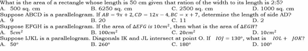 What is the area of a rectangle whose length is 50 cm given that ration of the width to its length is 2:5 2
A. 500 sq. cm B. 6250 sq. cm C. 2500 sq. cm D. 1000 sq. cm
Suppose ABCD is a parallelogram. If AB=9x+2, CD=12x-4, BC=x+7 , determine the length of side AD?
A. 9 B. 20 C. 11 D. 2
Suppose EFGH is a parallelogram. If the area of △ EFG is 10cm^2 , then what is the area of △ EGH
A. 5cm^2 B. 100cm^2 C. 20cm^2 D. 10cm^2
Suppose IJKL is a parallelogram. Diagonals IK and JL intersect at point O. If IOJ=130° , what is IOL+JOK ?
A. 50° B. 260° C. 180° D. 100°