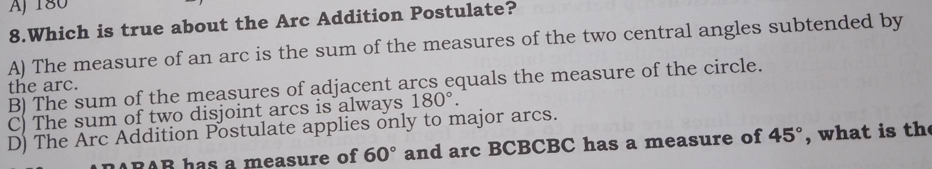 Aj 180
8.Which is true about the Arc Addition Postulate?
A) The measure of an arc is the sum of the measures of the two central angles subtended by
B) The sum of the measures of adjacent arcs equals the measure of the circle.
the arc.
C) The sum of two disjoint arcs is always 180°.
D) The Arc Addition Postulate applies only to major arcs.
A B has a measure of 60° and arc BCBCBC has a measure of 45° , what is th