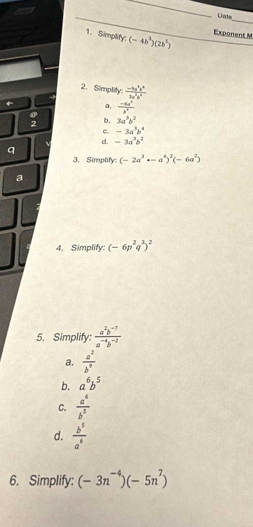 Date
1. Simplify: (-4b^3)(2b^5)
Exponent M
2. Simplify:  (-9a^5b^8)/3a^2b^4 
←
a,  (-6a^3)/b^4 
@
2
b. 3a^3b^2
C. -3a^3b^4
d. -3a^3b^2
q
3. Simplify: (-2a^3· -a^4)^2(-6a^2)
a
4. Simplify: (-6p^2q^3)^2
5. Simplify:  (a^2b^(-7))/a^(-4)b^(-2) 
a.  a^2/b^9 
b. a^6b^5
C.  a^6/b^5 
d.  b^5/a^6 
6. Simplify: (-3n^(-4))(-5n^7)