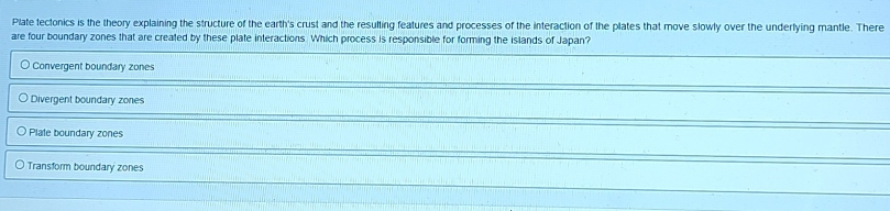 Plate tectonics is the theory explaining the structure of the earth's crust and the resulting features and processes of the interaction of the plates that move slowly over the underlying mantle. There
are four boundary zones that are created by these plate interactions. Which process is responsible for forming the islands of Japan?
Convergent boundary zones
Divergent boundary zones
Plate boundary zones
Transform boundary zones
