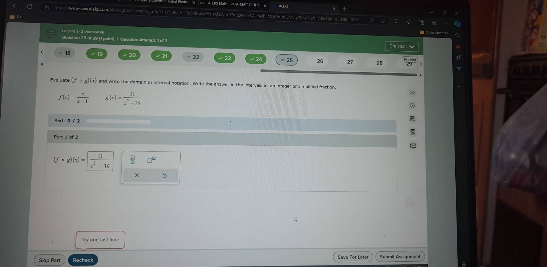 Central Piedm × L ALEKS Math - 24FA-MAT171-B15 × ALEKS 
https://www-awy.aleks.com/alekscgi/x/IsLexe/1o_u-IgNsIkr7j8P3jH-IBg64B-alvdYo_rXF0A-p-F5oq3vrklkKAJmwh5MDr9o_miBMSq70bw6ceXTVd5eGXncejCNBuflXCzV 
Dell 
1.8 (Obj. 1 - 3) Horework 
Question 25 of 29 (1 point) | Question Attempt: 1 of 3 
Christian 
< = 18 19 √20 V 21 = 22 26 27 28 Español 
24 = 25 
Evaluate  (fcirc g)(x) and write the domain in interval notation. Write the answer in the intervals as an integer or simplified fraction.
f(x)= x/x-1  g(x)= 11/x^2-25 
Part: 0 / 2 
Part 1 of 2
(fcirc g)(x)= 11/x^2-36 
× 
Try one last time 
Save For Later 
Skip Part Recheck