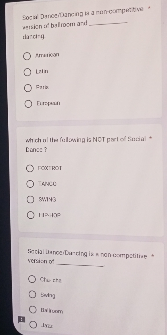 Social Dance/Dancing is a non-competitive *
version of ballroom and_
dancing.
American
Latin
Paris
European
which of the following is NOT part of Social *
Dance ?
FOXTROT
TANGO
SWING
HIP-HOP
Social Dance/Dancing is a non-competitive *
_
version of
Cha- cha
Swing
Ballroom
!
Jazz