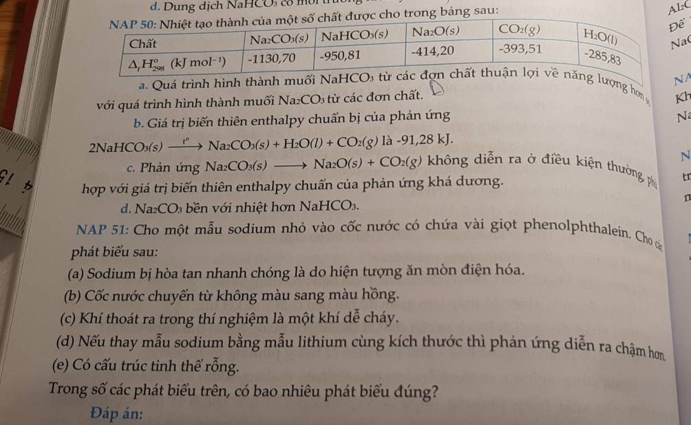 Dung dịch NaHCO có mời tn
ược cho trong bảng sau:
AlC
(
NA
a. Quá trình hình thành muối Na lượng hơn 
với quá trình hình thành muối Na_2CO_3 c đơn chất.
Kh
b. Giá trị biến thiên enthalpy chuẩn bị của phản ứng
N
2NaHCO_3(s)xrightarrow t°Na_2CO_3(s)+H_2O(l)+CO_2(g) là -91,28 kJ.
N
c. Phản ứng Na_2CO_3(s)to Na_2O(s)+CO_2(g) không diễn ra ở điều kiện thường, phi tr
GL b hợp với giá trị biến thiên enthalpy chuẩn của phản ứng khá dương.
n
d. N a_2CO 0 bền với nhiệt hơn NaHCO3.
NAP 51: Cho một mẫu sodium nhỏ vào cốc nước có chứa vài giọt phenolphthalein. Cho c
phát biểu sau:
(a) Sodium bị hòa tan nhanh chóng là do hiện tượng ăn mòn điện hóa.
(b) Cốc nước chuyển từ không màu sang màu hồng.
(c) Khí thoát ra trong thí nghiệm là một khí dễ cháy.
(d) Nếu thay mẫu sodium bằng mẫu lithium cùng kích thước thì phản ứng diễn ra chậm hơn
(e) Có cấu trúc tinh thể rỗng.
Trong số các phát biểu trên, có bao nhiêu phát biểu đúng?
Đáp án: